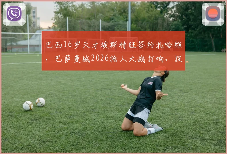 巴西16岁天才埃斯特旺签约扎哈维,巴萨曼城2026抢人大战打响,技术特点与转会费深度分析