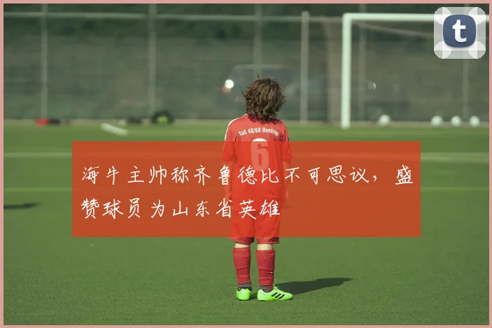 海牛主帅称齐鲁德比不可思议,盛赞球员为山东省英雄