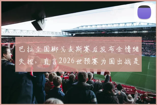 巴拉圭国脚戈麦斯赛后发布会情绪失控，直言2026世预赛为国出战是毕生荣耀，谈及动情处几度哽咽