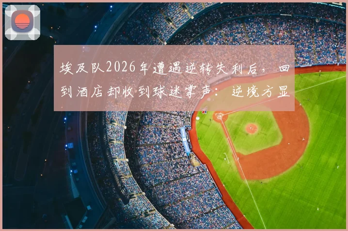 埃及队2026年遭遇逆转失利后,回到酒店却收到球迷掌声:逆境方显足球真谛,这一幕为何感动世界?