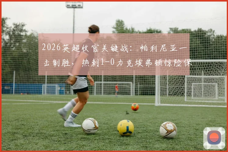 2026英超收官关键战：帕利尼亚一击制胜，热刺1-0力克埃弗顿惊险保级全过程回顾