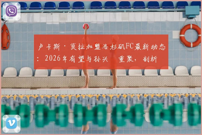 卢卡斯·莫拉加盟洛杉矶FC最新动态:2026年有望与孙兴慜重聚,剖析热刺旧将转战美职联前景