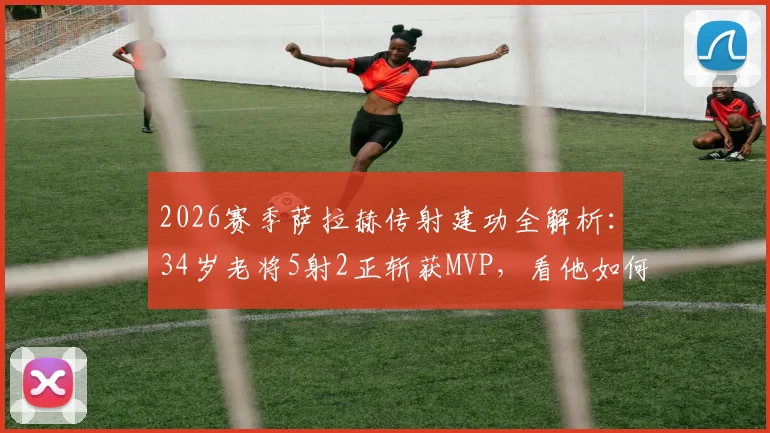 2026赛季萨拉赫传射建功全解析:34岁老将5射2正斩获MVP,看他如何主宰比赛