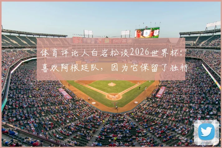 体育评论人白岩松谈2026世界杯:喜欢阿根廷队,因为它保留了独特风格与传统