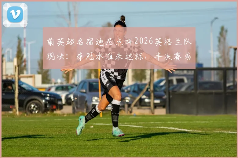 前英超名宿迪尼点评2026英格兰队现状：夺冠水准未达标，半决赛或将不敌阿根廷队
