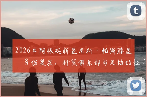 2026年阿根廷新星尼科·帕斯膝盖旧伤复发，科莫俱乐部与足协的拉锯战背后有何隐情？球员生涯面临考验