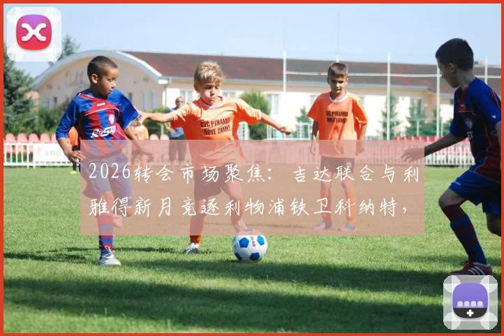 2026转会市场聚焦:吉达联合与利雅得新月竞逐利物浦铁卫科纳特,法国国脚成沙特豪门新目标